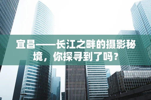 宜昌——长江之畔的摄影秘境，你探寻到了吗？