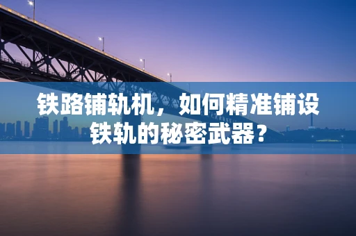 铁路铺轨机，如何精准铺设铁轨的秘密武器？