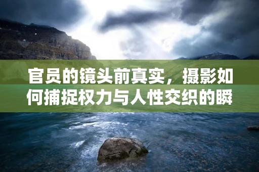 官员的镜头前真实，摄影如何捕捉权力与人性交织的瞬间？