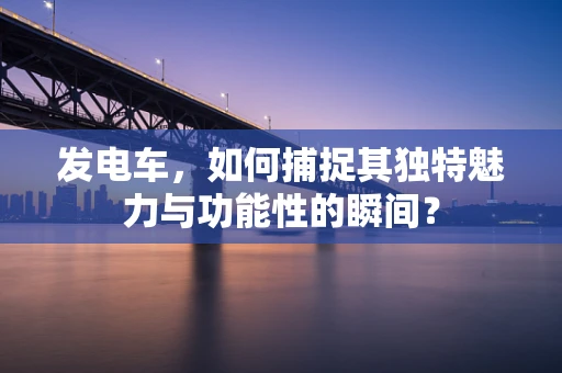 发电车，如何捕捉其独特魅力与功能性的瞬间？