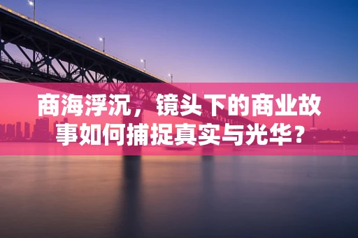 商海浮沉，镜头下的商业故事如何捕捉真实与光华？