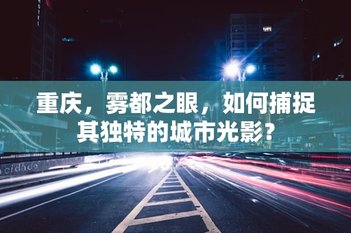 重庆，雾都之眼，如何捕捉其独特的城市光影？