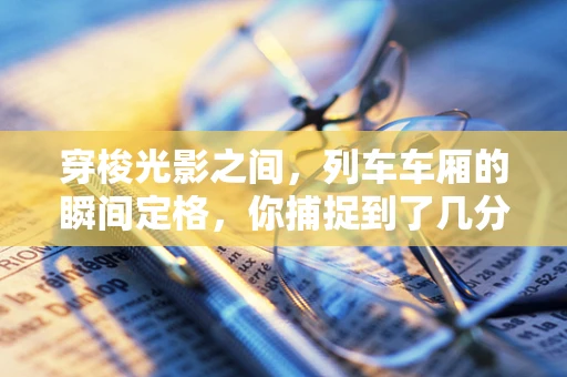 穿梭光影之间，列车车厢的瞬间定格，你捕捉到了几分生活的韵律？