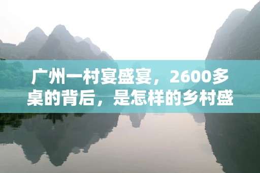 广州一村宴盛宴，2600多桌的背后，是怎样的乡村盛事？