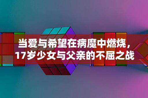 当爱与希望在病魔中燃烧，17岁少女与父亲的不屈之战