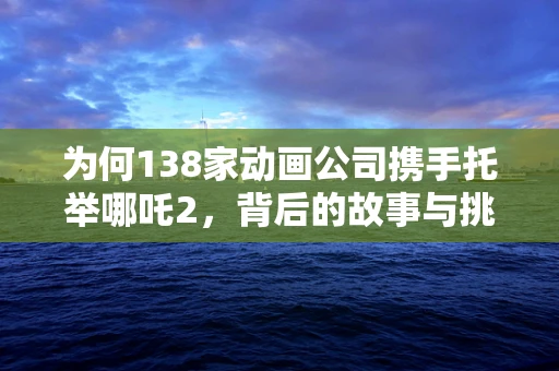 为何138家动画公司携手托举哪吒2，背后的故事与挑战