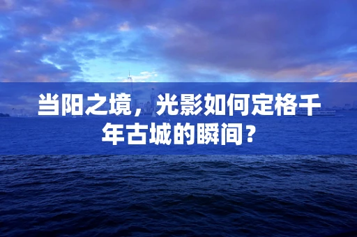 当阳之境，光影如何定格千年古城的瞬间？