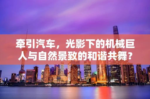 牵引汽车，光影下的机械巨人与自然景致的和谐共舞？