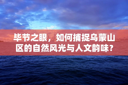 毕节之眼，如何捕捉乌蒙山区的自然风光与人文韵味？