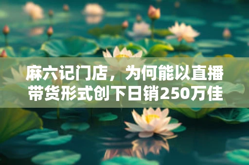 麻六记门店，为何能以直播带货形式创下日销250万佳绩？