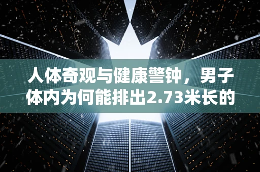 人体奇观与健康警钟，男子体内为何能排出2.73米长的绦虫？