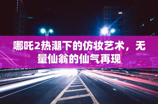 哪吒2热潮下的仿妆艺术，无量仙翁的仙气再现