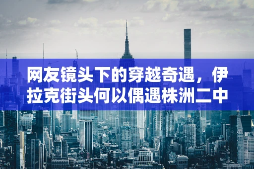 网友镜头下的穿越奇遇，伊拉克街头何以偶遇株洲二中校服？