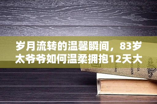 岁月流转的温馨瞬间，83岁太爷爷如何温柔拥抱12天大的重孙？