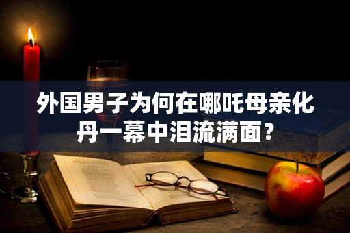 外国男子为何在哪吒母亲化丹一幕中泪流满面？