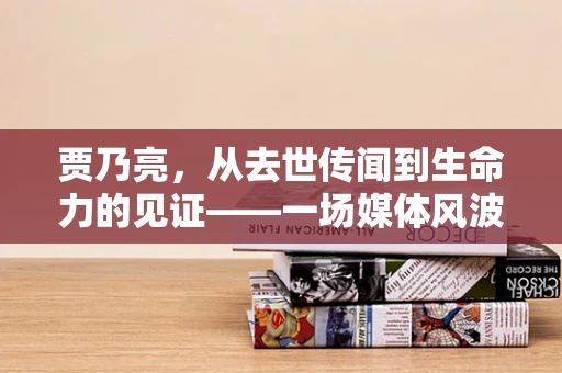 贾乃亮，从去世传闻到生命力的见证——一场媒体风波的背后真相