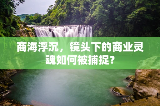 商海浮沉，镜头下的商业灵魂如何被捕捉？