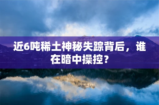 近6吨稀土神秘失踪背后，谁在暗中操控？