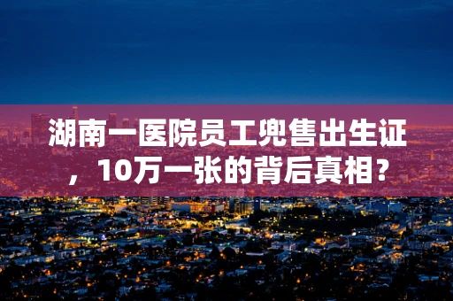 湖南一医院员工兜售出生证，10万一张的背后真相？