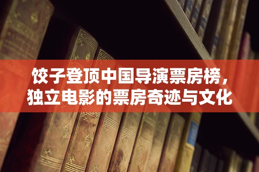 饺子登顶中国导演票房榜，独立电影的票房奇迹与文化价值