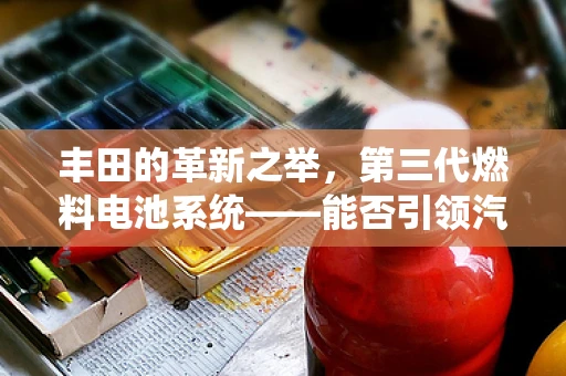 丰田的革新之举，第三代燃料电池系统——能否引领汽车能源新纪元？