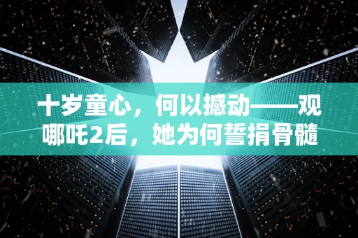 十岁童心，何以撼动——观哪吒2后，她为何誓捐骨髓救父？