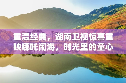 重温经典，湖南卫视惊喜重映哪吒闹海，时光里的童心再启航？