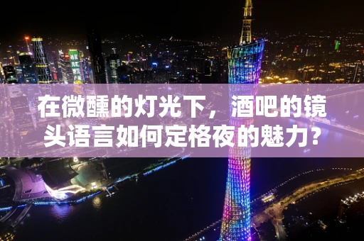 在微醺的灯光下，酒吧的镜头语言如何定格夜的魅力？