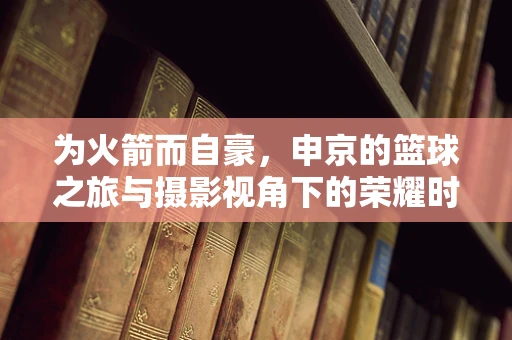 为火箭而自豪，申京的篮球之旅与摄影视角下的荣耀时刻