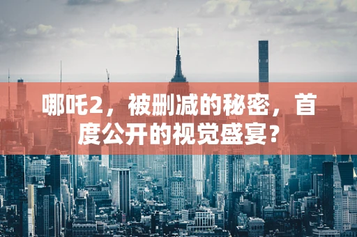 哪吒2，被删减的秘密，首度公开的视觉盛宴？