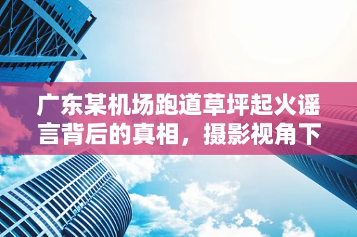 广东某机场跑道草坪起火谣言背后的真相，摄影视角下的信息辨伪