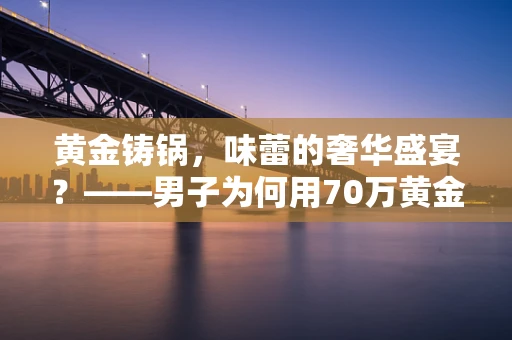 黄金铸锅，味蕾的奢华盛宴？——男子为何用70万黄金打造火锅之谜