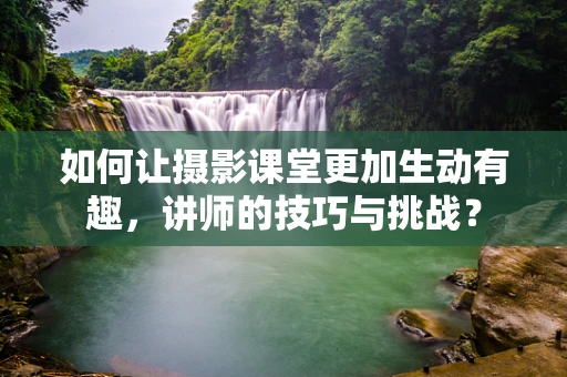 如何让摄影课堂更加生动有趣，讲师的技巧与挑战？