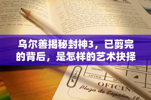 乌尔善揭秘封神3，已剪完的背后，是怎样的艺术抉择与挑战？