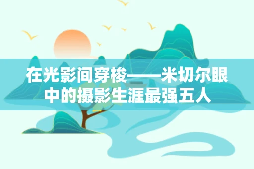 在光影间穿梭——米切尔眼中的摄影生涯最强五人