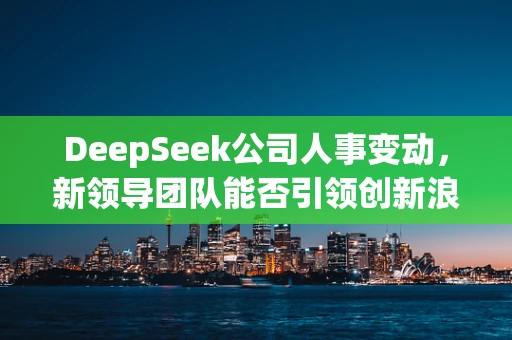 DeepSeek公司人事变动，新领导团队能否引领创新浪潮？