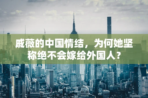 戚薇的中国情结，为何她坚称绝不会嫁给外国人？