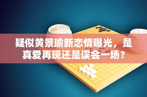 疑似黄景瑜新恋情曝光，是真爱再现还是误会一场？