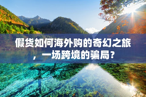 假货如何海外购的奇幻之旅，一场跨境的骗局？