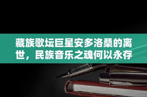 藏族歌坛巨星安多洛桑的离世，民族音乐之魂何以永存？