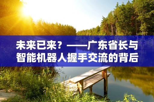 未来已来？——广东省长与智能机器人握手交流的背后，有何深意？