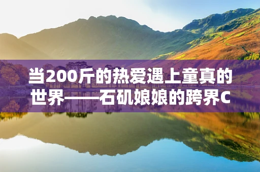 当200斤的热爱遇上童真的世界——石矶娘娘的跨界COS，是误解还是共鸣？