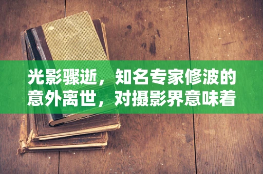 光影骤逝，知名专家修波的意外离世，对摄影界意味着什么？