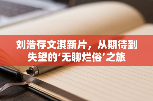 刘浩存文淇新片，从期待到失望的‘无聊烂俗’之旅