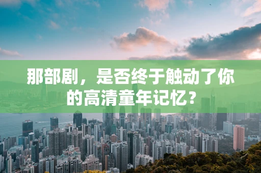 那部剧，是否终于触动了你的高清童年记忆？