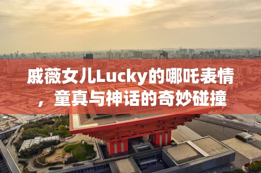 戚薇女儿Lucky的哪吒表情，童真与神话的奇妙碰撞