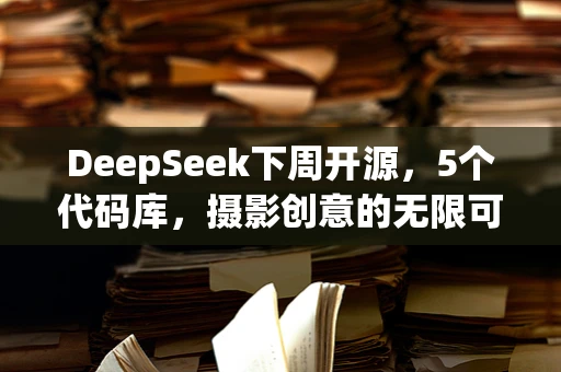 DeepSeek下周开源，5个代码库，摄影创意的无限可能？