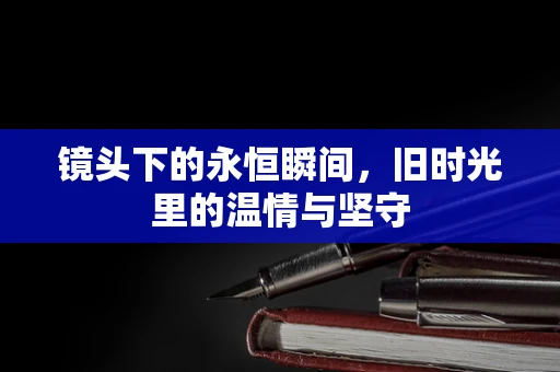 镜头下的永恒瞬间，旧时光里的温情与坚守