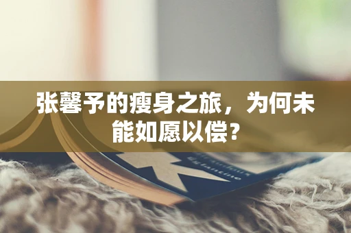 张馨予的瘦身之旅，为何未能如愿以偿？