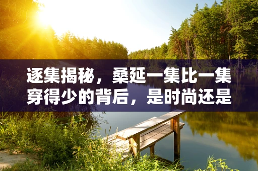 逐集揭秘，桑延一集比一集穿得少的背后，是时尚还是挑战？